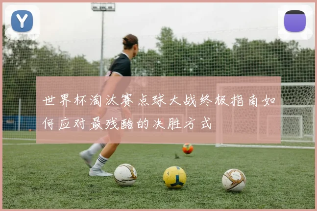 世界杯淘汰赛点球大战终极指南如何应对最残酷的决胜方式