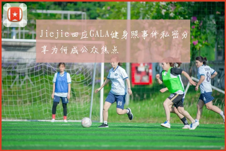 Jiejie回应GALA健身照事件私密分享为何成公众焦点