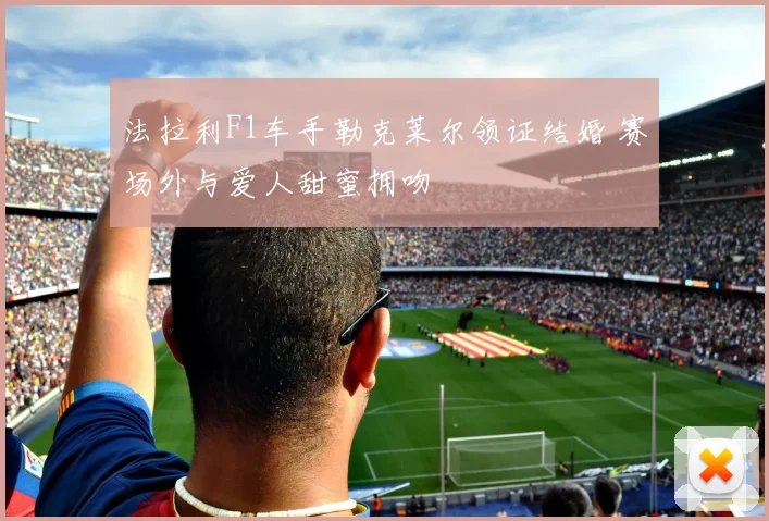 法拉利F1车手勒克莱尔领证结婚 赛场外与爱人甜蜜拥吻