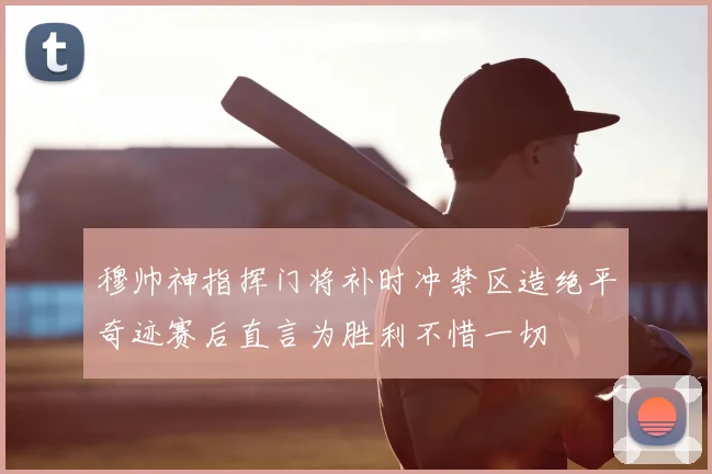 穆帅神指挥门将补时冲禁区造绝平奇迹赛后直言为胜利不惜一切