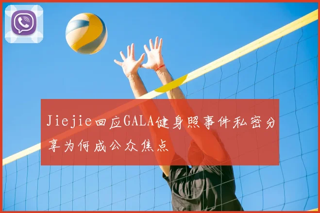 Jiejie回应GALA健身照事件私密分享为何成公众焦点