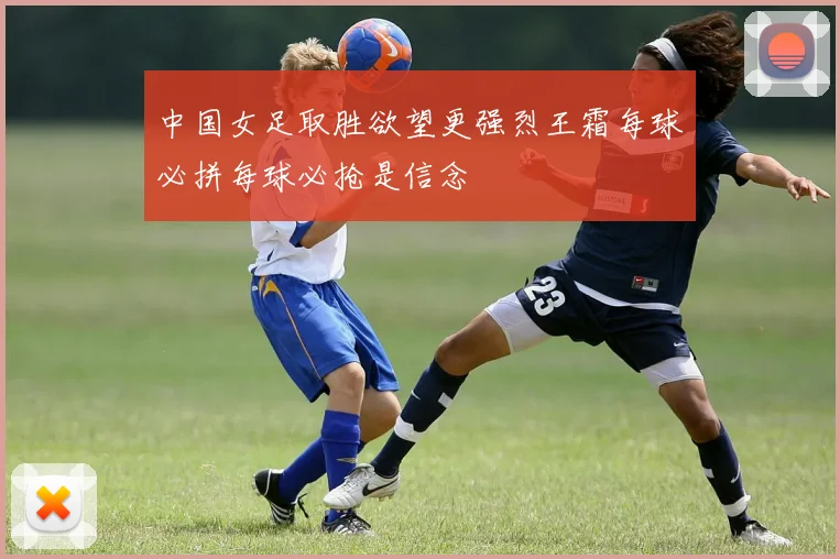 中国女足取胜欲望更强烈王霜每球必拼每球必抢是信念
