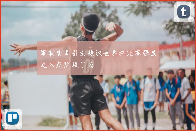 赛制变革引发热议世界杯比赛强度进入新阶段了吗