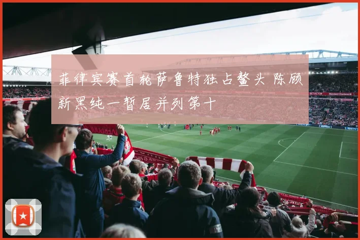 菲律宾赛首轮萨鲁特独占鳌头 陈顾新黑纯一暂居并列第十