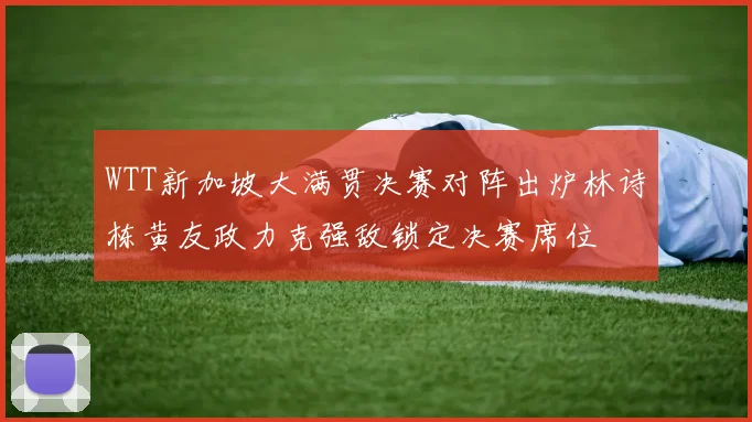 WTT新加坡大满贯决赛对阵出炉林诗栋黄友政力克强敌锁定决赛席位