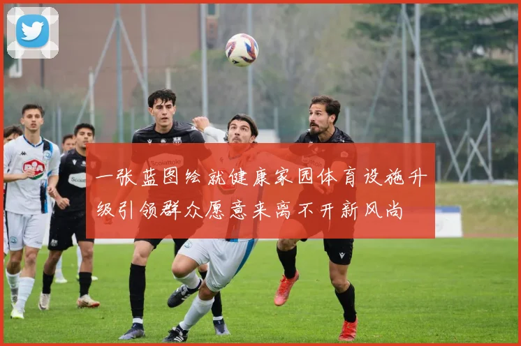 一张蓝图绘就健康家园体育设施升级引领群众愿意来离不开新风尚